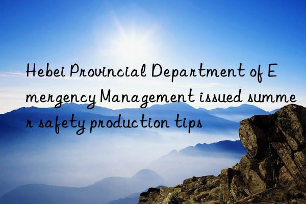 hebei provincial department of emergency management issued summer safety production tips