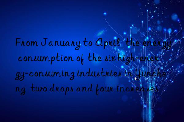 from january to april  the energy consumption of the six high-energy-consuming industries in yuncheng  two drops and four increases