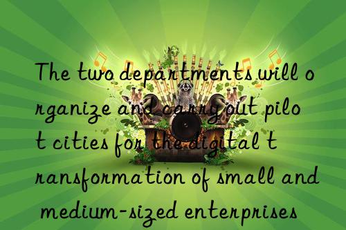 the two departments will organize and carry out pilot cities for the digital transformation of small and medium-sized enterprises