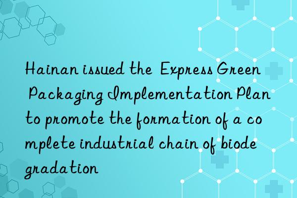 hainan issued the  express green packaging implementation plan  to promote the formation of a complete industrial chain of biodegradation