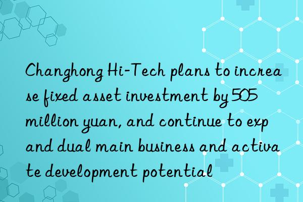 changhong hi-tech plans to increase fixed asset investment by 505 million yuan, and continue to expand dual main business and activate development potential