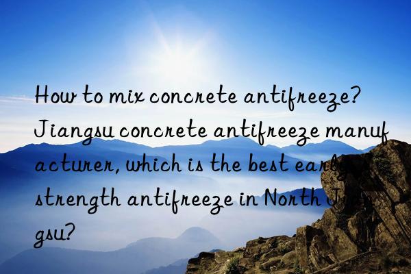how to mix concrete antifreeze?  jiangsu concrete antifreeze manufacturer, which is the best early strength antifreeze in north jiangsu?