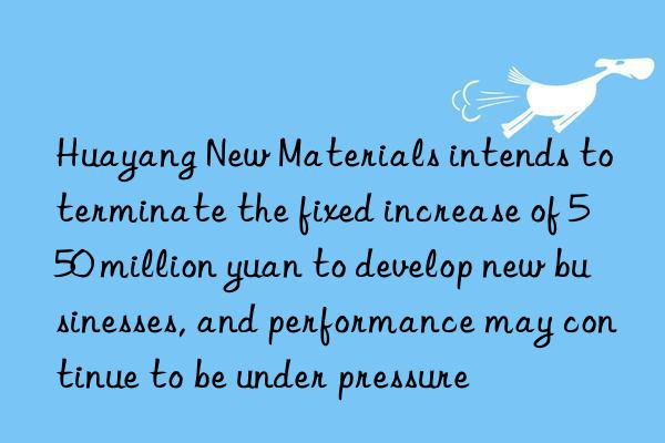 huayang new materials intends to terminate the fixed increase of 550 million yuan to develop new businesses, and performance may continue to be under pressure