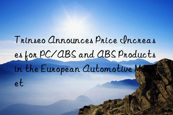 trinseo announces price increases for pc/abs and abs products in the european automotive market