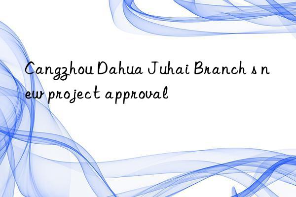 cangzhou dahua juhai branch s new project approval