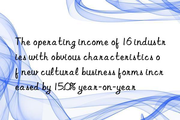 the operating income of 16 industries with obvious characteristics of new cultural business forms increased by 15.0% year-on-year