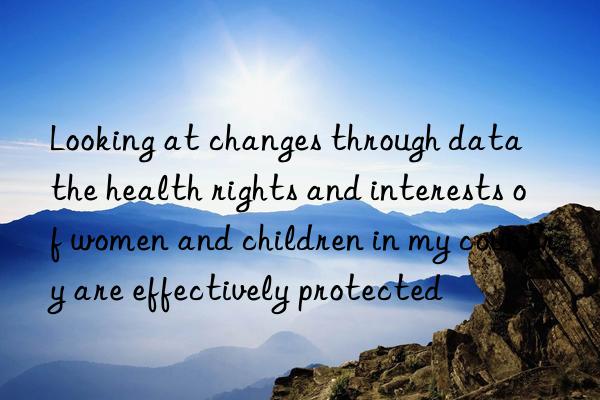 looking at changes through data  the health rights and interests of women and children in my country are effectively protected