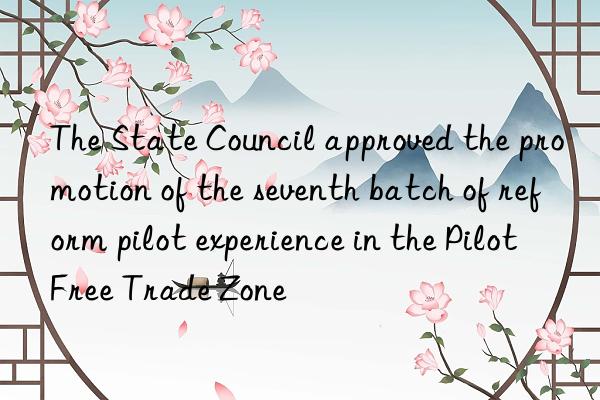 the state council approved the promotion of the seventh batch of reform pilot experience in the pilot free trade zone