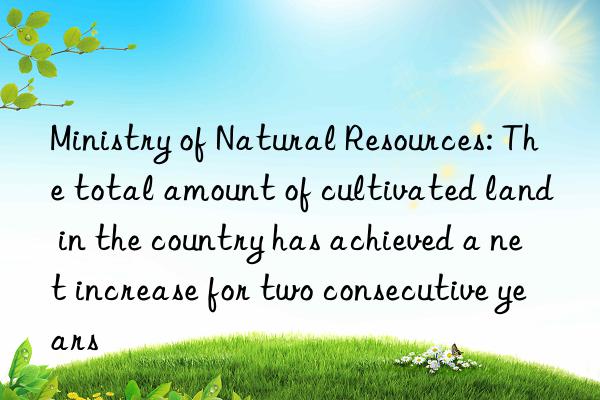 ministry of natural resources: the total amount of cultivated land in the country has achieved a net increase for two consecutive years