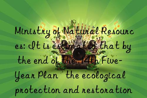 ministry of natural resources: it is estimated that by the end of the  14th five-year plan   the ecological protection and restoration area will be more than 30 million mu