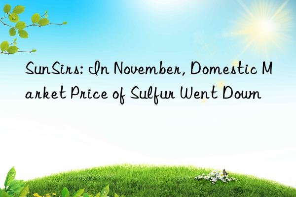 sunsirs: in november, domestic market price of sulfur went n