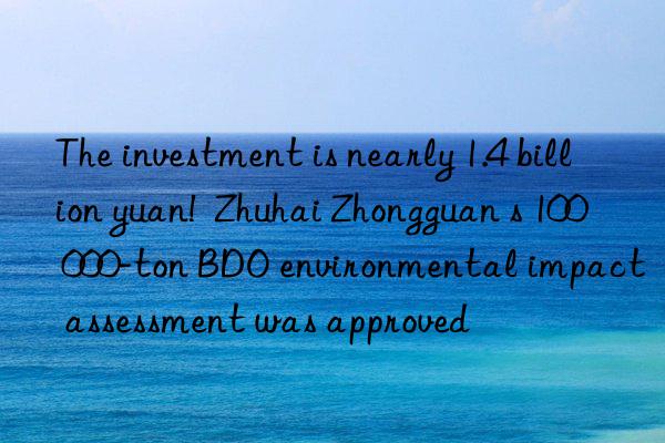 the investment is nearly 1.4 billion yuan!  zhuhai zhongguan s 100 000-ton bdo environmental impact assessment was approved