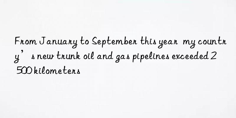 from january to september this year  my country’s new trunk oil and gas pipelines exceeded 2 500 kilometers