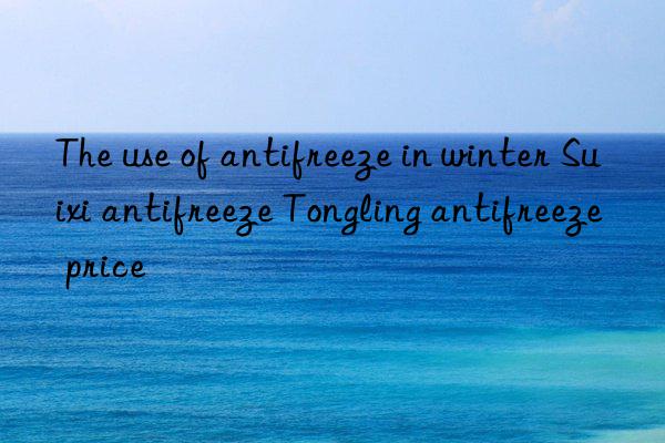 the use of antifreeze in winter suixi antifreeze tongling antifreeze price