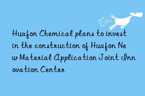 huafon chemical plans to invest in the construction of huafon new material application joint innovation center