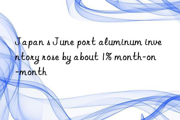 japan s june port aluminum inventory rose by about 1% month-on-month