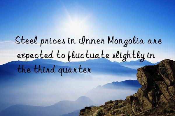 steel prices in inner mongolia are expected to fluctuate slightly in the third quarter