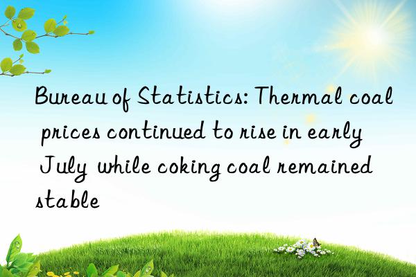 bureau of statistics: thermal coal prices continued to rise in early july  while coking coal remained stable