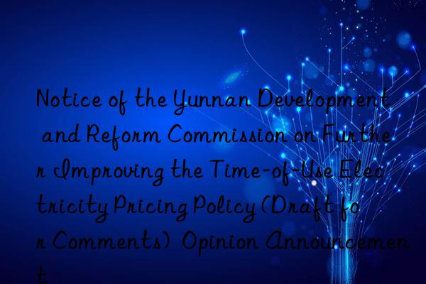 notice of the yunnan development and reform commission on further improving the time-of-use electricity pricing policy (draft for comments)  opinion announcement