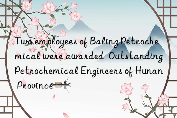 two employees of baling petrochemical were awarded outstanding petrochemical engineers of hunan province
