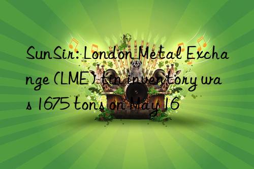 sunsir: london metal exchange (lme) tin inventory was 1675 tons on may 16