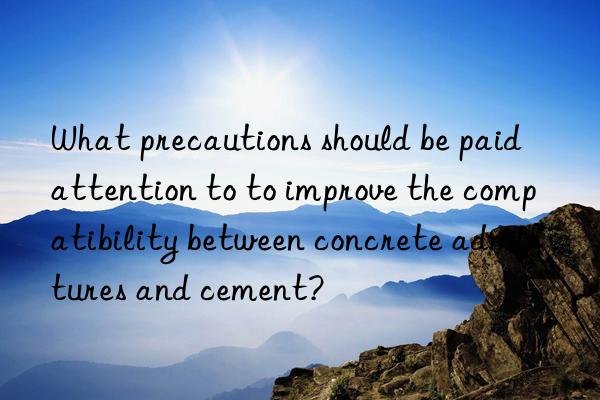 what precautions should be paid attention to to improve the compatibility between concrete admixtures and cement?
