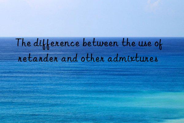 the difference between the use of retarder and other admixtures
