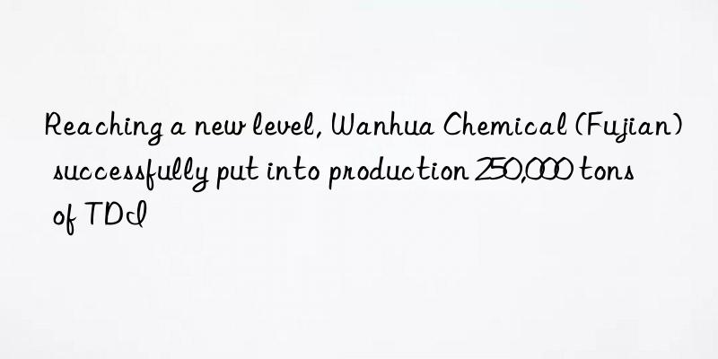 reaching a new level,  chemical (fujian) successfully put into production 250,000 tons of tdi