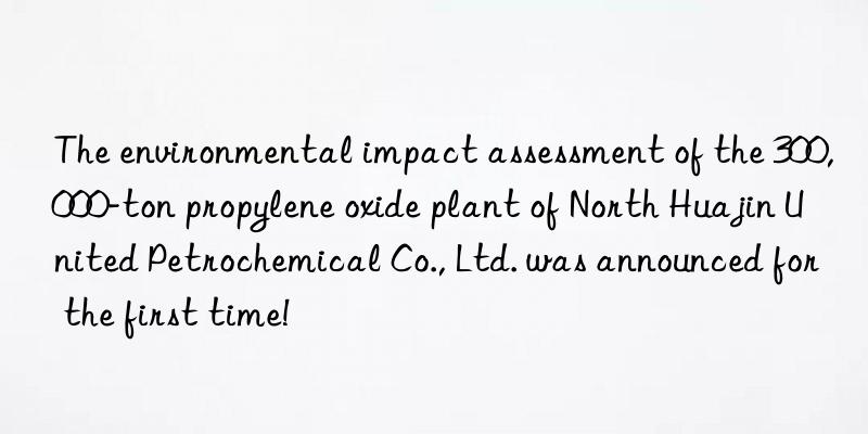 the environmental impact assessment of the 300,000-ton propylene oxide plant of north huajin united petrochemical co., ltd. was announced for the first time!