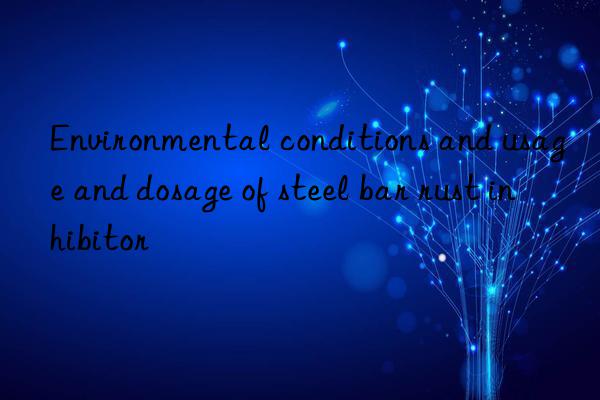 environmental conditions and usage and dosage of steel bar rust inhibitor