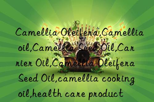 camellia oleifera,camellia oil,camellia seed oil,carrier oil,camellia oleifera seed oil,camellia cooking oil,health care product
