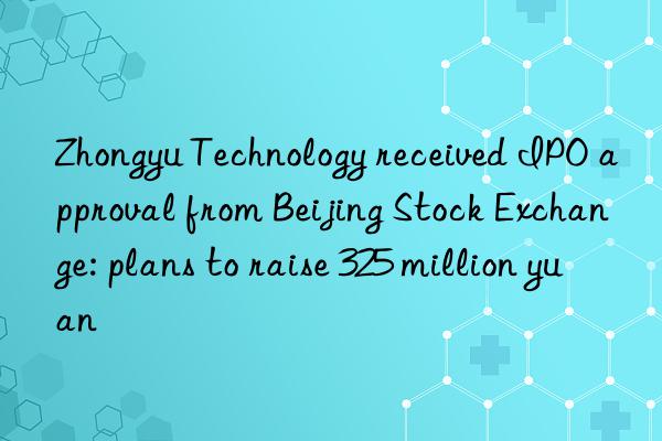 zhongyu technology received ipo approval from beijing stock exchange: plans to raise 325 million yuan
