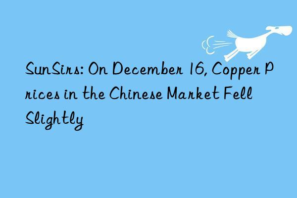 sunsirs: on december 16, copper prices in the chinese market fell slightly
