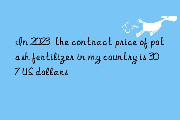 in 2023 the contract price of potash fertilizer in my country is 307 us dollars