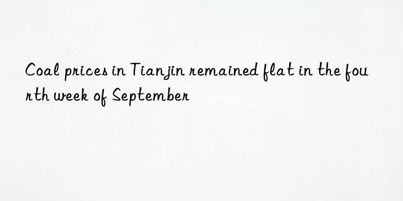 coal prices in tianjin remained flat in the fourth week of september