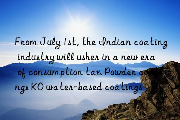 from july 1st, the indian coating industry will usher in a new era of consumption tax. powder coatings ko water-based coatings