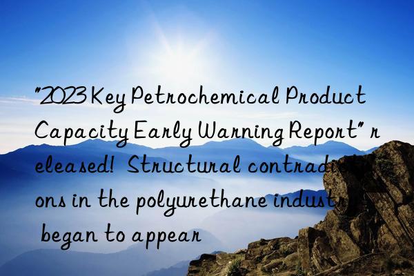 "2023 key petrochemical product capacity early warning report" released! structural contradictions in the polyurethane industry began to appear