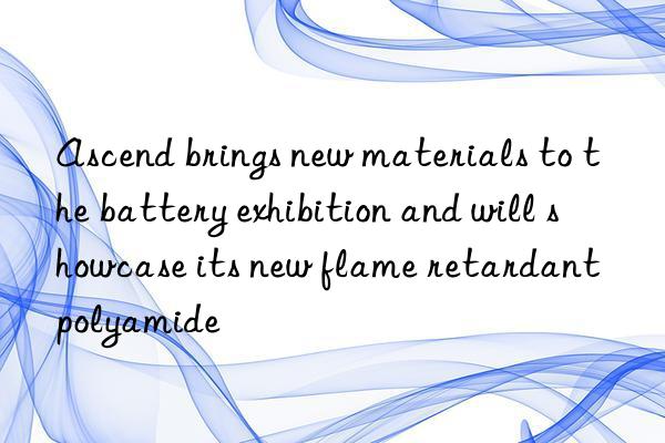 ascend brings new materials to the battery exhibition and will showcase its new flame retardant polyamide