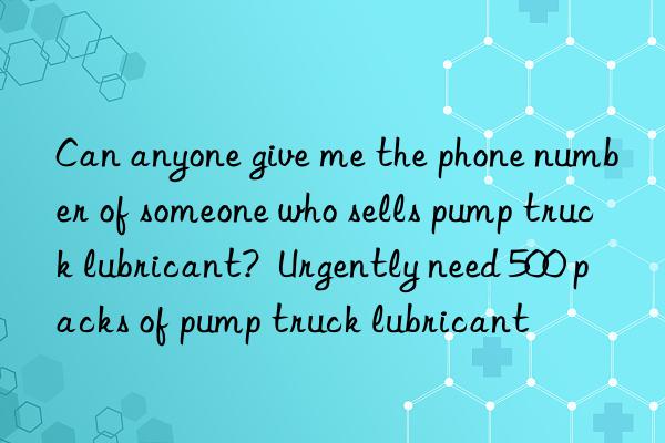 can anyone give me the phone number of someone who sells pump truck lubricant?  urgently need 500 packs of pump truck lubricant
