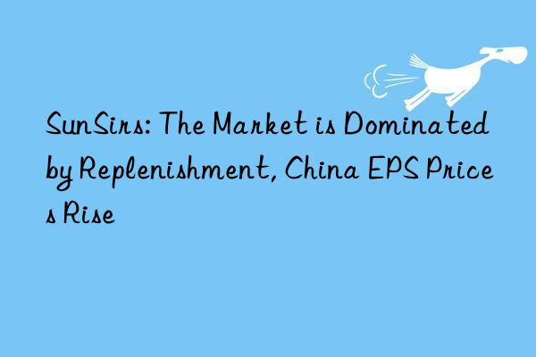 sunsirs: the market is dominated by replenishment, china eps prices rise