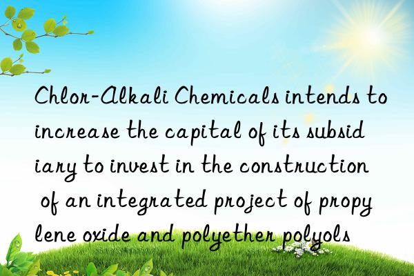 chlor-alkali chemicals intends to increase the capital of its subsidiary to invest in the construction of an integrated project of propylene oxide and polyether polyols