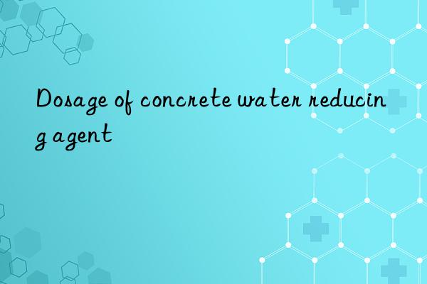 dosage of concrete water reducing agent