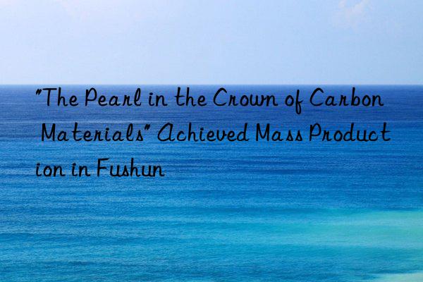 "the pearl in the crown of carbon materials" achieved mass production in fushun