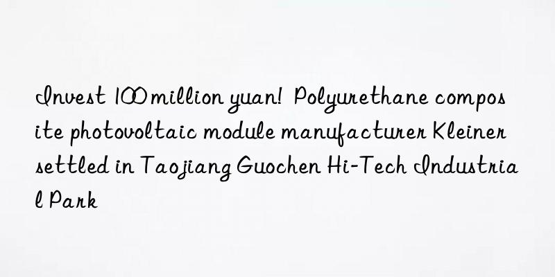 invest 100 million yuan!  polyurethane composite photovoltaic module manufacturer kleiner settled in taojiang guochen hi-tech industrial park