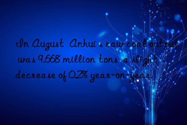 in august  anhui s raw coal output was 9.668 million tons  a slight decrease of 0.2% year-on-year.