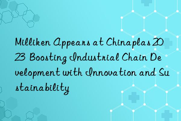 milliken appears at chinaplas 2023  boosting industrial chain development with innovation and sustainability