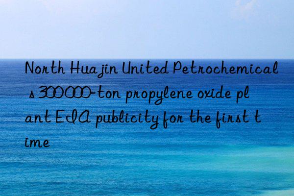 north huajin united petrochemical s 300 000-ton propylene oxide plant eia publicity for the first time