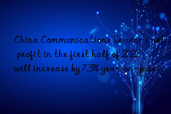 china communications service s net profit in the first half of 2023 will increase by 7.3% year-on-year