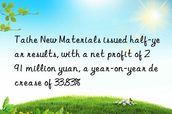 taihe new materials issued half-year results, with a net profit of 291 million yuan, a year-on-year decrease of 33.83%