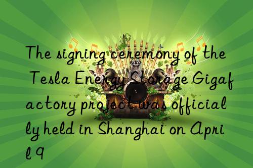 the signing ceremony of the tesla energy storage gigafactory project was officially held in shanghai on april 9
